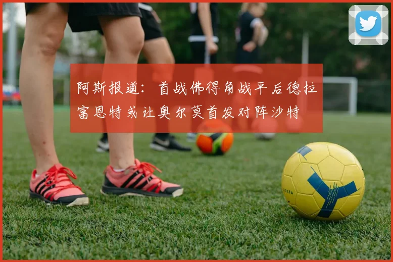 阿斯报道：首战佛得角战平后德拉富恩特或让奥尔莫首发对阵沙特