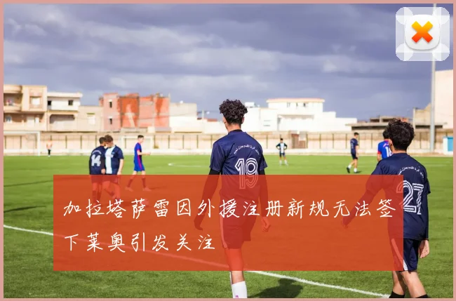 加拉塔萨雷因外援注册新规无法签下莱奥引发关注