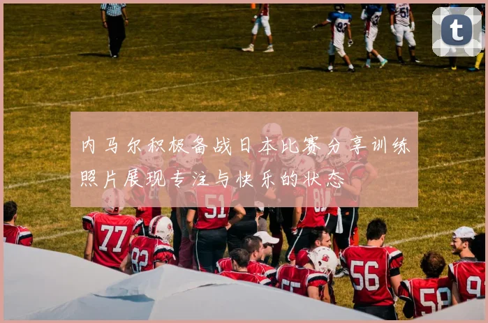 内马尔积极备战日本比赛分享训练照片展现专注与快乐的状态