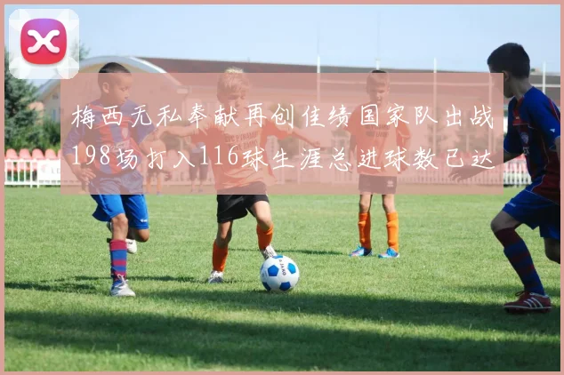 梅西无私奉献再创佳绩国家队出战198场打入116球生涯总进球数已达902球