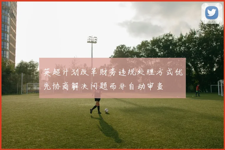 英超计划改革财务违规处理方式优先协商解决问题而非自动审查