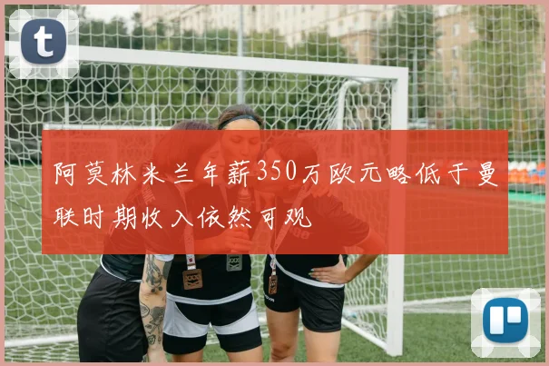 阿莫林米兰年薪350万欧元略低于曼联时期收入依然可观