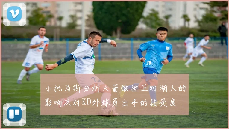 小托马斯分析火箭缺控卫对湖人的影响及对KD外球员出手的接受度
