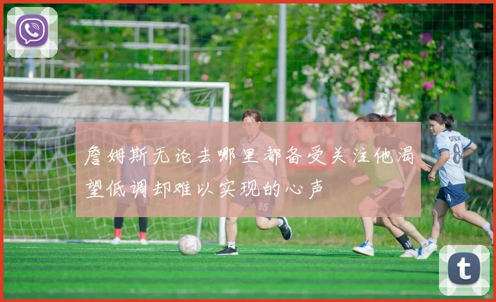 詹姆斯无论去哪里都备受关注他渴望低调却难以实现的心声