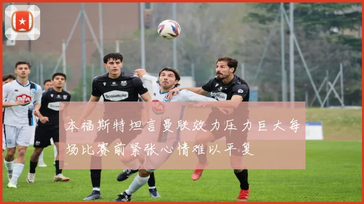本福斯特坦言曼联效力压力巨大每场比赛前紧张心情难以平复
