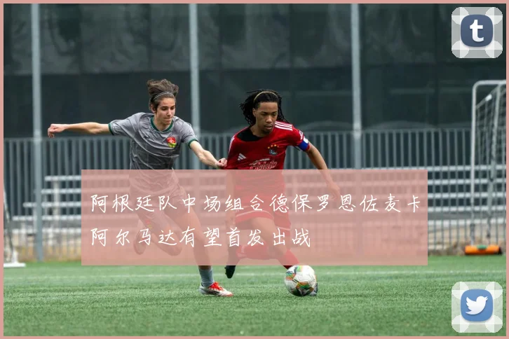 阿根廷队中场组合德保罗恩佐麦卡阿尔马达有望首发出战