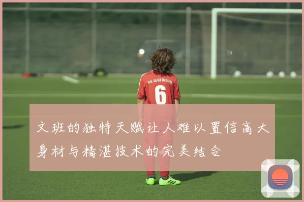 文班的独特天赋让人难以置信高大身材与精湛技术的完美结合