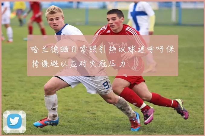 哈兰德晒日常照引热议球迷呼吁保持谦逊以应对失冠压力