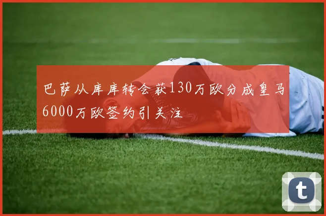 巴萨从库库转会获130万欧分成皇马6000万欧签约引关注