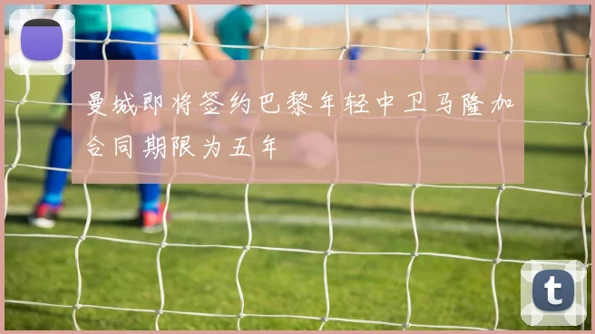 曼城即将签约巴黎年轻中卫马隆加合同期限为五年
