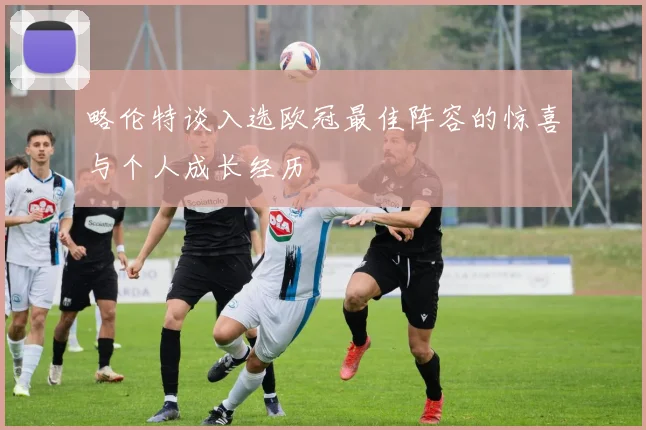 略伦特谈入选欧冠最佳阵容的惊喜与个人成长经历