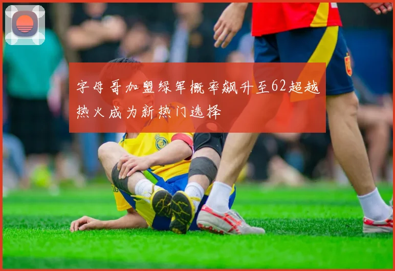 字母哥加盟绿军概率飙升至62超越热火成为新热门选择