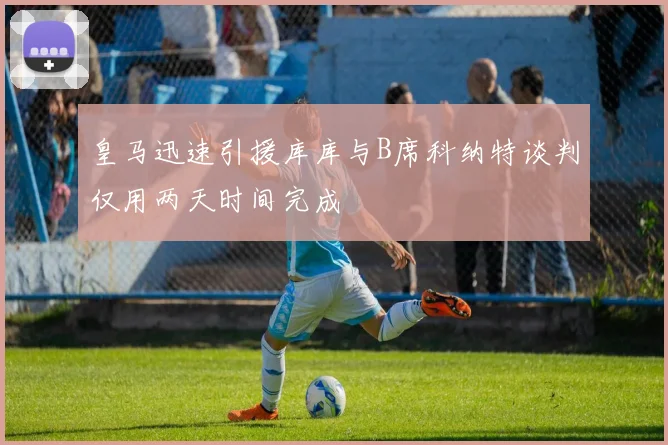 皇马迅速引援库库与B席科纳特谈判仅用两天时间完成