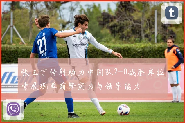 张玉宁传射助力中国队2-0战胜库拉索展现单前锋实力与领导能力