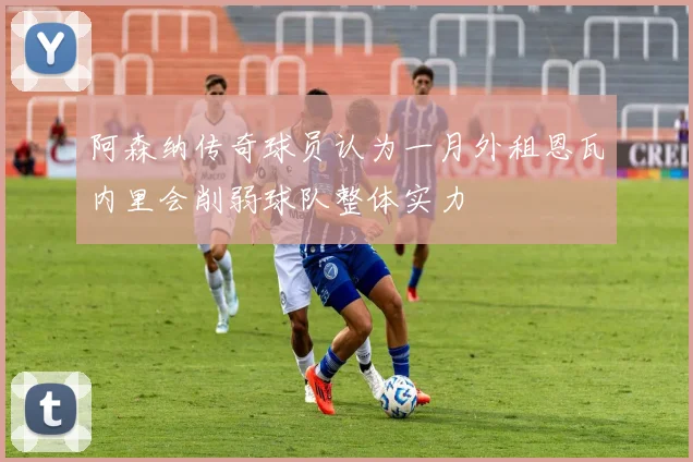 阿森纳传奇球员认为一月外租恩瓦内里会削弱球队整体实力