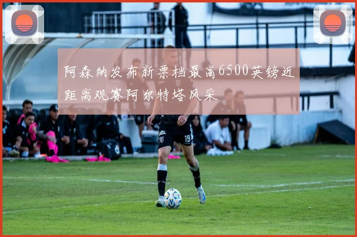 阿森纳发布新票档最高6500英镑近距离观赛阿尔特塔风采