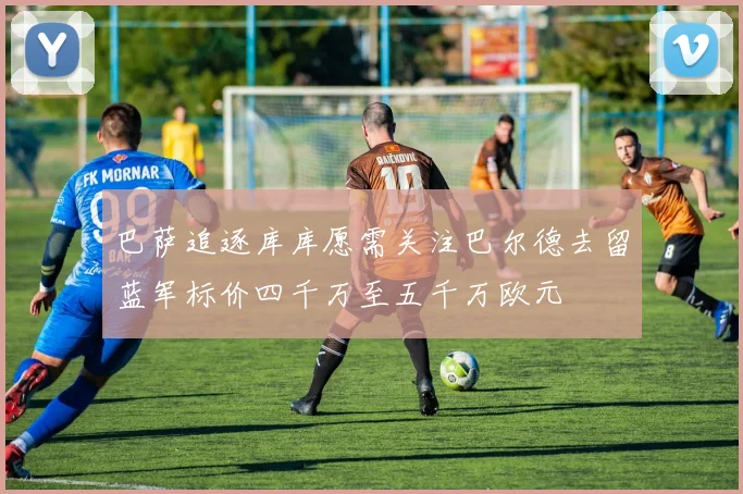 巴萨追逐库库愿需关注巴尔德去留蓝军标价四千万至五千万欧元