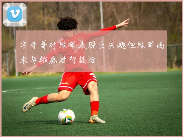 字母哥对绿军表现出兴趣但绿军尚未与雄鹿进行接洽