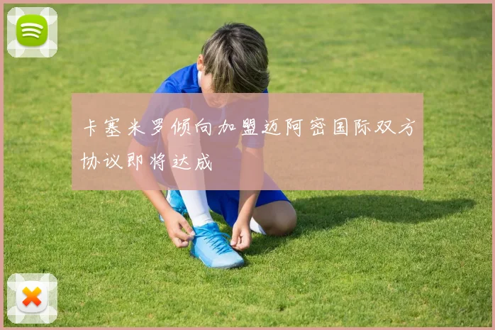 卡塞米罗倾向加盟迈阿密国际双方协议即将达成
