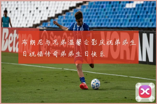 布朗尼与兄弟温馨合影庆祝弟弟生日祝福传奇弟弟生日快乐