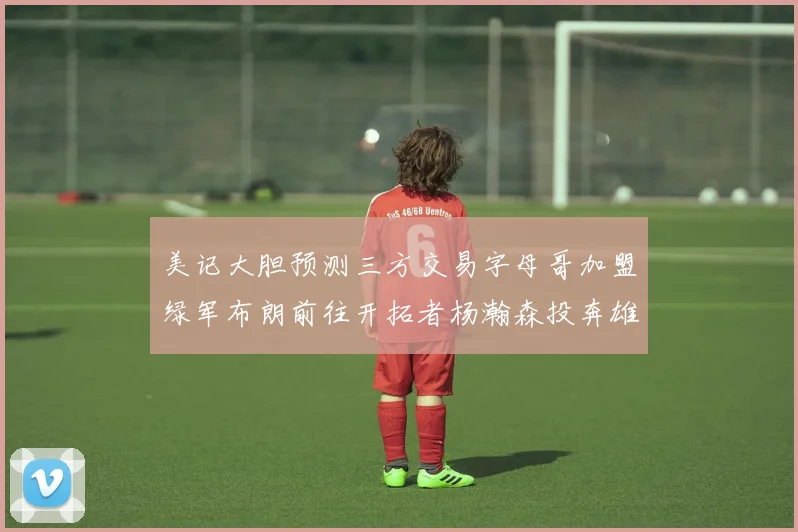 美记大胆预测三方交易字母哥加盟绿军布朗前往开拓者杨瀚森投奔雄鹿