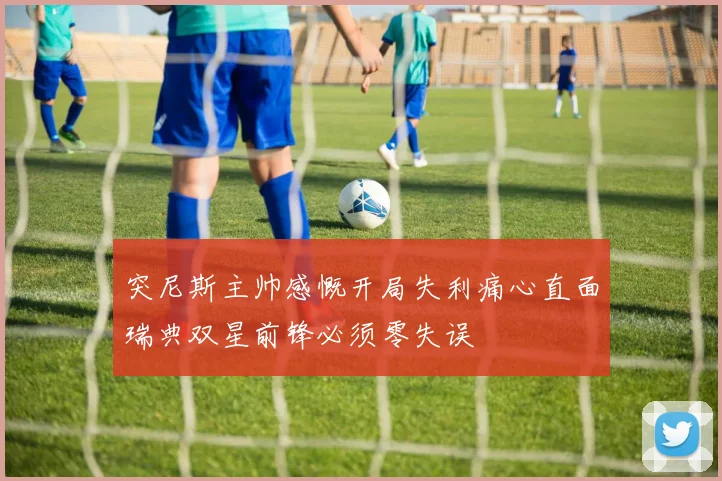 突尼斯主帅感慨开局失利痛心直面瑞典双星前锋必须零失误