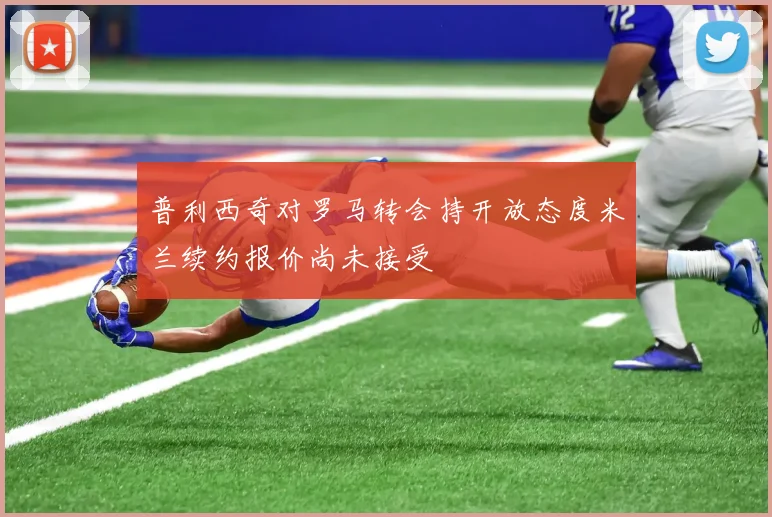 普利西奇对罗马转会持开放态度米兰续约报价尚未接受